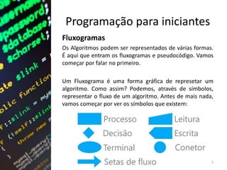 Programação para iniciantes
Fluxogramas
Os Algoritmos podem ser representados de várias formas.
É aqui que entram os fluxogramas e pseudocódigo. Vamos
começar por falar no primeiro.
Um Fluxograma é uma forma gráfica de represetar um
algoritmo. Como assim? Podemos, através de símbolos,
representar o fluxo de um algoritmo. Antes de mais nada,
vamos começar por ver os símbolos que existem:
5
 