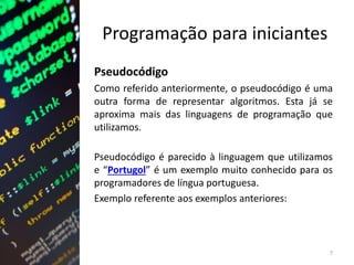 Programação para iniciantes
Pseudocódigo
Como referido anteriormente, o pseudocódigo é uma
outra forma de representar algoritmos. Esta já se
aproxima mais das linguagens de programação que
utilizamos.
Pseudocódigo é parecido à linguagem que utilizamos
e “Portugol” é um exemplo muito conhecido para os
programadores de língua portuguesa.
Exemplo referente aos exemplos anteriores:
7
 