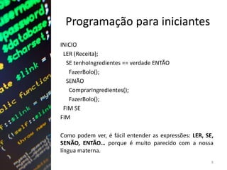 Programação para iniciantes
INICIO
LER (Receita);
SE tenhoIngredientes == verdade ENTÃO
FazerBolo();
SENÃO
ComprarIngredientes();
FazerBolo();
FIM SE
FIM
Como podem ver, é fácil entender as expressões: LER, SE,
SENÃO, ENTÃO… porque é muito parecido com a nossa
língua materna.
8
 
