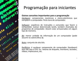 Programação para iniciantes
Outros conceitos importantes para a programação
Hardware: componentes mecânicos e eletro-eletrônicos que
compõem o computador. Parte dura do computador.
Software: seqüência de instruções e comandos que fazem o
computador realizar determinada tarefa, também chamados de
programas de computador. Devem estar armazenados em algum
tipo de memória.
Bit: menor unidade de informação de um computador (pode
assumir os valores 0 ou 1).
Bytes: conjunto de oito bits.
Periférico: é qualquer componente do computador (hardware)
que não seja a CPU. Ex.: leitoras de disquete, monitores, teclados,
vídeos, impressoras, etc.
9
 