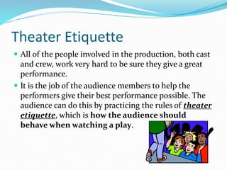 Theater Etiquette
 All of the people involved in the production, both cast
and crew, work very hard to be sure they give a great
performance.
 It is the job of the audience members to help the
performers give their best performance possible. The
audience can do this by practicing the rules of theater
etiquette, which is how the audience should
behave when watching a play.
 