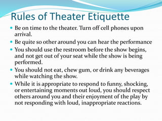 Rules of Theater Etiquette
 Be on time to the theater. Turn off cell phones upon
arrival.
 Be quite so other around you can hear the performance
 You should use the restroom before the show begins,
and not get out of your seat while the show is being
performed.
 You should not eat, chew gum, or drink any beverages
while watching the show.
 While it is appropriate to respond to funny, shocking,
or entertaining moments out loud, you should respect
others around you and their enjoyment of the play by
not responding with loud, inappropriate reactions.
 