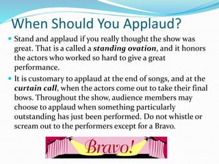 When Should You Applaud?
 Stand and applaud if you really thought the show was
great. That is a called a standing ovation, and it honors
the actors who worked so hard to give a great
performance.
 It is customary to applaud at the end of songs, and at the
curtain call, when the actors come out to take their final
bows. Throughout the show, audience members may
choose to applaud when something particularly
0utstanding has just been performed. Do not whistle or
scream out to the performers except for a Bravo.
 