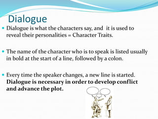 Dialogue
 Dialogue is what the characters say, and it is used to
reveal their personalities = Character Traits.
 The name of the character who is to speak is listed usually
in bold at the start of a line, followed by a colon.
 Every time the speaker changes, a new line is started.
Dialogue is necessary in order to develop conflict
and advance the plot.
 