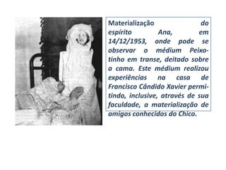 Materialização                do
espírito         Ana,        em
14/12/1953, onde pode se
observar o médium Peixo-
tinho em transe, deitado sobre
a cama. Este médium realizou
experiências na casa de
Francisco Cândido Xavier permi-
tindo, inclusive, através de sua
faculdade, a materialização de
amigos conhecidos do Chico.
 