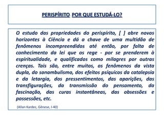 PERISPÍRITO - POR QUE ESTUDÁ-LO?


O estudo das propriedades do perispírito, [ ] abre novos
horizontes à Ciência e dá a chave de uma multidão de
fenômenos incompreendidos até então, por falta de
conhecimento da lei que os rege - por se prenderem à
espiritualidade, e qualificados como milagres por outras
crenças. Tais são, entre muitos, os fenômenos da vista
dupla, do sonambulismo, dos efeitos psíquicos da catalepsia
e da letargia, dos pressentimentos, das aparições, das
transfigurações, da transmissão do pensamento, da
fascinação, das curas instantâneas, das obsessões e
possessões, etc.
(Allan Kardec, Gênese, I-40)
 