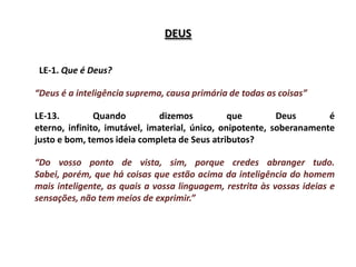 DEUS


 LE-1. Que é Deus?

“Deus é a inteligência suprema, causa primária de todas as coisas”

LE-13.         Quando          dizemos          que        Deus       é
eterno, infinito, imutável, imaterial, único, onipotente, soberanamente
justo e bom, temos ideia completa de Seus atributos?

“Do vosso ponto de vista, sim, porque credes abranger tudo.
Sabei, porém, que há coisas que estão acima da inteligência do homem
mais inteligente, as quais a vossa linguagem, restrita às vossas ideias e
sensações, não tem meios de exprimir.”
 