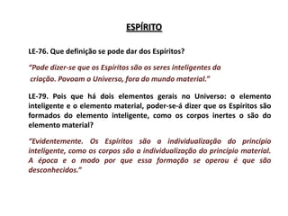 ESPÍRITO

LE-76. Que definição se pode dar dos Espíritos?

“Pode dizer-se que os Espíritos são os seres inteligentes da
criação. Povoam o Universo, fora do mundo material.”

LE-79. Pois que há dois elementos gerais no Universo: o elemento
inteligente e o elemento material, poder-se-á dizer que os Espíritos são
formados do elemento inteligente, como os corpos inertes o são do
elemento material?

“Evidentemente. Os Espíritos são a individualização do princípio
inteligente, como os corpos são a individualização do princípio material.
A época e o modo por que essa formação se operou é que são
desconhecidos.”
 