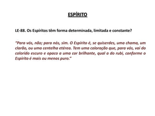 ESPÍRITO


LE-88. Os Espíritos têm forma determinada, limitada e constante?

“Para vós, não; para nós, sim. O Espírito é, se quiserdes, uma chama, um
clarão, ou uma centelha etérea. Tem uma coloração que, para vós, vai do
colorido escuro e opaco a uma cor brilhante, qual a do rubi, conforme o
Espírito é mais ou menos puro.”
 