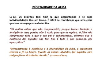 IMORTALIDADE DA ALMA

LE-83. Os Espíritos têm fim? O que perguntamos é se suas
individualidades têm um termo. É difícil de conceber-se que uma coisa
que teve começo possa não ter fim.

“Há muitas coisas que não compreendeis, porque tendes limitada a
inteligência. Isso, porém, não é razão para que as repilais. O filho não
compreende tudo o que a seu pai é compreensível. Dizemos que a
existência dos Espíritos não tem fim. É tudo o que podemos, por
agora, dizer.”

“Demonstrando a existência e a imortalidade da alma, o Espiritismo
reaviva a fé no futuro, levanta os ânimos abatidos, faz suportar com
resignação as vicissitudes da vida.” (LE- CONCLUSÕES-III)
 