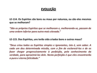 EVOLUÇÃO


LE-114. Os Espíritos são bons ou maus por natureza, ou são eles mesmos
que se melhoram?

“São os próprios Espíritos que se melhoram e, melhorando-se, passam de
uma ordem inferior para outra mais elevada.”

LE-115. Dos Espíritos, uns terão sido criados bons e outros maus?

“Deus criou todos os Espíritos simples e ignorantes, isto é, sem saber. A
cada um deu determinada missão, com o fim de esclarecê-los e de os
fazer chegar progressivamente à perfeição, pelo conhecimento da
verdade, para aproximá-los dele. Nesta perfeição é que eles encontrarão
a pura e eterna felicidade.”
 