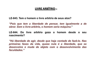 LIVRE ARBÍTRIO (1)


LE-843. Tem o homem o livre arbítrio de seus atos?

“Pois que tem a liberdade de pensar, tem igualmente a de
obrar. Sem o livre-arbítrio, o homem seria máquina.”

LE-844. Do livre arbítrio goza o homem desde o seu
nascimento?

“Há liberdade de agir, desde que haja vontade de fazê-lo. Nas
primeiras fases da vida, quase nula é a liberdade, que se
desenvolve e muda de objeto com o desenvolvimento das
faculdades.”
 