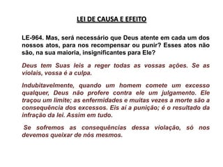 LEI DE CAUSA E EFEITO

LE-964. Mas, será necessário que Deus atente em cada um dos
nossos atos, para nos recompensar ou punir? Esses atos não
são, na sua maioria, insignificantes para Ele?

Deus tem Suas leis a reger todas as vossas ações. Se as
violais, vossa é a culpa.

Indubitavelmente, quando um homem comete um excesso
qualquer, Deus não profere contra ele um julgamento. Ele
traçou um limite; as enfermidades e muitas vezes a morte são a
consequência dos excessos. Eis aí a punição; é o resultado da
infração da lei. Assim em tudo.

Se sofremos as consequências dessa violação, só nos
devemos queixar de nós mesmos.
 