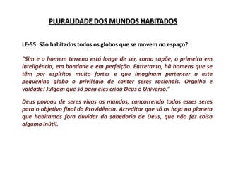 PLURALIDADE DOS MUNDOS HABITADOS


LE-55. São habitados todos os globos que se movem no espaço?

“Sim e o homem terreno está longe de ser, como supõe, o primeiro em
inteligência, em bondade e em perfeição. Entretanto, há homens que se
têm por espíritos muito fortes e que imaginam pertencer a este
pequenino globo o privilégio de conter seres racionais. Orgulho e
vaidade! Julgam que só para eles criou Deus o Universo.”

Deus povoou de seres vivos os mundos, concorrendo todos esses seres
para o objetivo final da Providência. Acreditar que só os haja no planeta
que habitamos fora duvidar da sabedoria de Deus, que não fez coisa
alguma inútil.
 