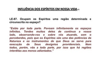 INFLUÊNCIA DOS ESPÍRITOS EM NOSSA VIDA (1)


LE-87. Ocupam os Espíritos uma região determinada e
circunscrita no espaço?

“Estão por toda parte. Povoam infinitamente os espaços
infinitos. Tendes muitos deles de contínuo a vosso
lado, observando-vos e sobre vós atuando, sem o
perceberdes, pois que os Espíritos são uma das potências da
Natureza e os instrumentos de que Deus se serve para
execução      de   Seus    desígnios   providenciais.  Nem
todos, porém, vão a toda parte, por isso que há regiões
interditas aos menos adiantados.”
 