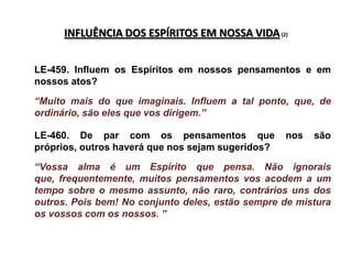 INFLUÊNCIA DOS ESPÍRITOS EM NOSSA VIDA (2)


LE-459. Influem os Espíritos em nossos pensamentos e em
nossos atos?

“Muito mais do que imaginais. Influem a tal ponto, que, de
ordinário, são eles que vos dirigem.”

LE-460. De par com os pensamentos que              nos   são
próprios, outros haverá que nos sejam sugeridos?

“Vossa alma é um Espírito que pensa. Não ignorais
que, frequentemente, muitos pensamentos vos acodem a um
tempo sobre o mesmo assunto, não raro, contrários uns dos
outros. Pois bem! No conjunto deles, estão sempre de mistura
os vossos com os nossos. ”
 