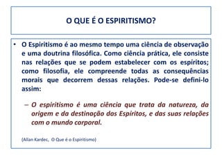 O QUE É O ESPIRITISMO?

• O Espiritismo é ao mesmo tempo uma ciência de observação
  e uma doutrina filosófica. Como ciência prática, ele consiste
  nas relações que se podem estabelecer com os espíritos;
  como filosofia, ele compreende todas as consequências
  morais que decorrem dessas relações. Pode-se defini-lo
  assim:

   – O espiritismo é uma ciência que trata da natureza, da
     origem e da destinação dos Espíritos, e das suas relações
     com o mundo corporal.

  (Allan Kardec, O Que é o Espiritismo)
 