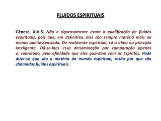 FLUIDOS ESPIRITUAIS


Gênese, XIV-5. Não é rigorosamente exata a qualificação de fluidos
espirituais, pois que, em definitivo, eles são sempre matéria mais ou
menos quintessenciada. De realmente espiritual, só a alma ou princípio
inteligente. Dá-se-lhes essa denominação por comparação apenas
e, sobretudo, pela afinidade que eles guardam com os Espíritos. Pode
dizer-se que são a matéria do mundo espiritual, razão por que são
chamados fluidos espirituais.
 