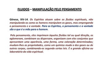 FLUIDOS – MANIPULAÇÃO PELO PENSAMENTO


Gênese, XIV-14. Os Espíritos atuam sobre os fluidos espirituais, não
manipulando-os como os homens manipulam os gases, mas empregando
o pensamento e a vontade. Para os Espíritos, o pensamento e a vontade
são o que é a mão para o homem.

 Pelo pensamento, eles imprimem àqueles fluidos tal ou qual direção, os
aglomeram, combinam ou dispersam, organizam com eles conjuntos que
apresentam uma aparência, uma forma, uma coloração determinadas;
mudam-lhes as propriedades, como um químico muda a dos gases ou de
outros corpos, combinando-os segundo certas leis. É a grande oficina ou
laboratório da vida espiritual.
 