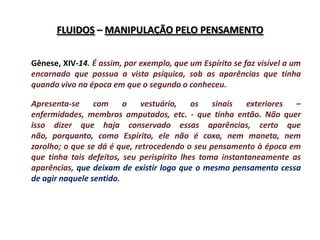 FLUIDOS – MANIPULAÇÃO PELO PENSAMENTO


Gênese, XIV-14. É assim, por exemplo, que um Espírito se faz visível a um
encarnado que possua a vista psíquica, sob as aparências que tinha
quando vivo na época em que o segundo o conheceu.

Apresenta-se     com     o    vestuário,    os   sinais   exteriores –
enfermidades, membros amputados, etc. - que tinha então. Não quer
isso dizer que haja conservado essas aparências, certo que
não, porquanto, como Espírito, ele não é coxo, nem maneta, nem
zarolho; o que se dá é que, retrocedendo o seu pensamento à época em
que tinha tais defeitos, seu perispírito lhes toma instantaneamente as
aparências, que deixam de existir logo que o mesmo pensamento cessa
de agir naquele sentido.
 