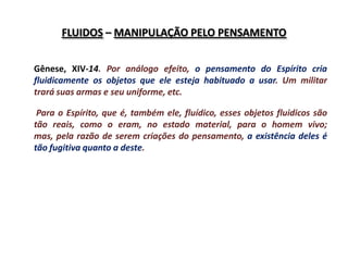 FLUIDOS – MANIPULAÇÃO PELO PENSAMENTO


Gênese, XIV-14. Por análogo efeito, o pensamento do Espírito cria
fluidicamente os objetos que ele esteja habituado a usar. Um militar
trará suas armas e seu uniforme, etc.

 Para o Espírito, que é, também ele, fluídico, esses objetos fluidicos são
tão reais, como o eram, no estado material, para o homem vivo;
mas, pela razão de serem criações do pensamento, a existência deles é
tão fugitiva quanto a deste.
 