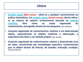 CIÊNCIA


• Sentido amplo (lato sensu) - refere-se a qualquer conhecimento ou
  prática sistemáticos. Em sentido estrito (stricto sensu), ciência refere-
  se ao sistema de adquirir conhecimento baseado no método
  científico,   bem       como      ao      corpo      organizado       de
  conhecimento, conseguido através de tais pesquisas. (Enc. Britânica)
• Conjunto organizado de conhecimentos relativos a um determinado
  objeto, especialmente os obtidos mediante a observação, a
  experiência dos fatos e um método próprio. (Dic. Aurélio)
• Conjunto organizado de conhecimentos relativo a determinada área
  do saber, caracterizado por metodologia específica. Conhecimento
  que se obtém através de leituras, de estudos; instrução, erudição.
   (Lorousse Cultural)
 