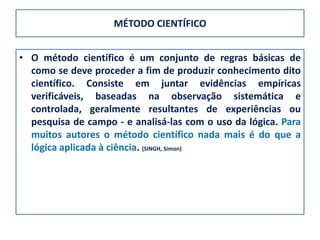 MÉTODO CIENTÍFICO


• O método científico é um conjunto de regras básicas de
  como se deve proceder a fim de produzir conhecimento dito
  científico. Consiste em juntar evidências empíricas
  verificáveis, baseadas na observação sistemática e
  controlada, geralmente resultantes de experiências ou
  pesquisa de campo - e analisá-las com o uso da lógica. Para
  muitos autores o método científico nada mais é do que a
  lógica aplicada à ciência. (SINGH, Simon)
 