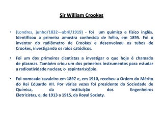 Sir William Crookes


• (Londres, junho/1832—abril/1919) - foi um químico e físico inglês.
  Identificou a primeira amostra conhecida de hélio, em 1895. Foi o
  inventor do radiômetro de Crookes e desenvolveu os tubos de
  Crookes, investigando os raios catódicos.

• Foi um dos primeiros cientistas a investigar o que hoje é chamado
  de plasmas. Também criou um dos primeiros instrumentos para estudar
  a radioatividade nuclear, o espintariscópio.

• Foi nomeado cavaleiro em 1897 e, em 1910, recebeu a Ordem do Mérito
  do Rei Eduardo VII. Por várias vezes foi presidente da Sociedade de
  Química,            da         Instituição         dos  Engenheiros
  Eletricistas, e, de 1913 a 1915, da Royal Society.
 