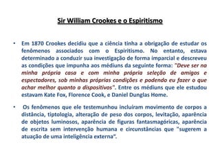 Sir William Crookes e o Espiritismo


• Em 1870 Crookes decidiu que a ciência tinha a obrigação de estudar os
  fenômenos associados com o Espiritismo. No entanto, estava
  determinado a conduzir sua investigação de forma imparcial e descreveu
  as condições que impunha aos médiuns da seguinte forma: "Deve ser na
  minha própria casa e com minha própria seleção de amigos e
  espectadores, sob minhas próprias condições e podendo eu fazer o que
  achar melhor quanto a dispositivos". Entre os médiuns que ele estudou
  estavam Kate Fox, Florence Cook, e Daniel Dunglas Home.

•   Os fenômenos que ele testemunhou incluíram movimento de corpos a
    distância, tiptologia, alteração de peso dos corpos, levitação, aparência
    de objetos luminosos, aparência de figuras fantasmagóricas, aparência
    de escrita sem intervenção humana e circunstâncias que "sugerem a
    atuação de uma inteligência externa“.
 