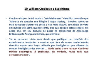 Sir William Crookes e o Espiritismo


• Crookes ultrajou de tal modo o "establishement" científico de então que
  "falou-se de cancelar sua filiação à Royal Society. Crookes tornou-se
  mais cauteloso a partir de então e não mais discutiu seu ponto de vista
  em público até 1898, quando sentiu que sua posição estava segura. Foi
  nesse ano, em seu discurso de posse na presidência da Associação
  Britânica pelo Avanço da Ciência, que afirmou:

• "Já se passaram trinta anos desde que publiquei um relatório dos
  experimentos tendentes a mostrar que fora de nosso conhecimento
  científico existe uma Força utilizada por inteligências que diferem da
  comum inteligência dos mortais ... Nada tenho a me retratar. Confirmo
  minhas declarações já publicadas. Na verdade, muito teria que
  acrescentar a isto".
 