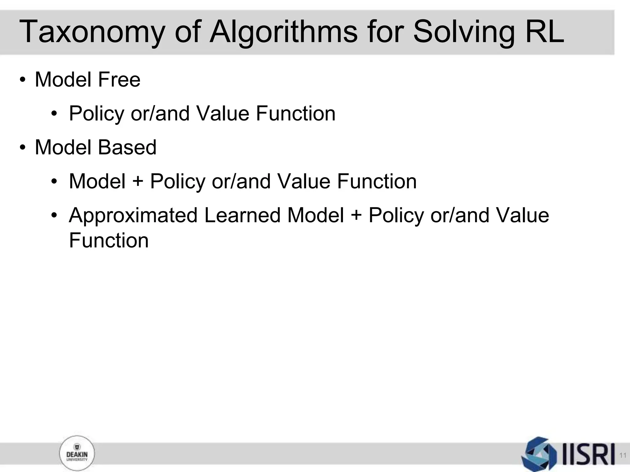 Taxonomy of Algorithms for Solving RL
11
• Model Free
• Policy or/and Value Function
• Model Based
• Model + Policy or/and Value Function
• Approximated Learned Model + Policy or/and Value
Function
 