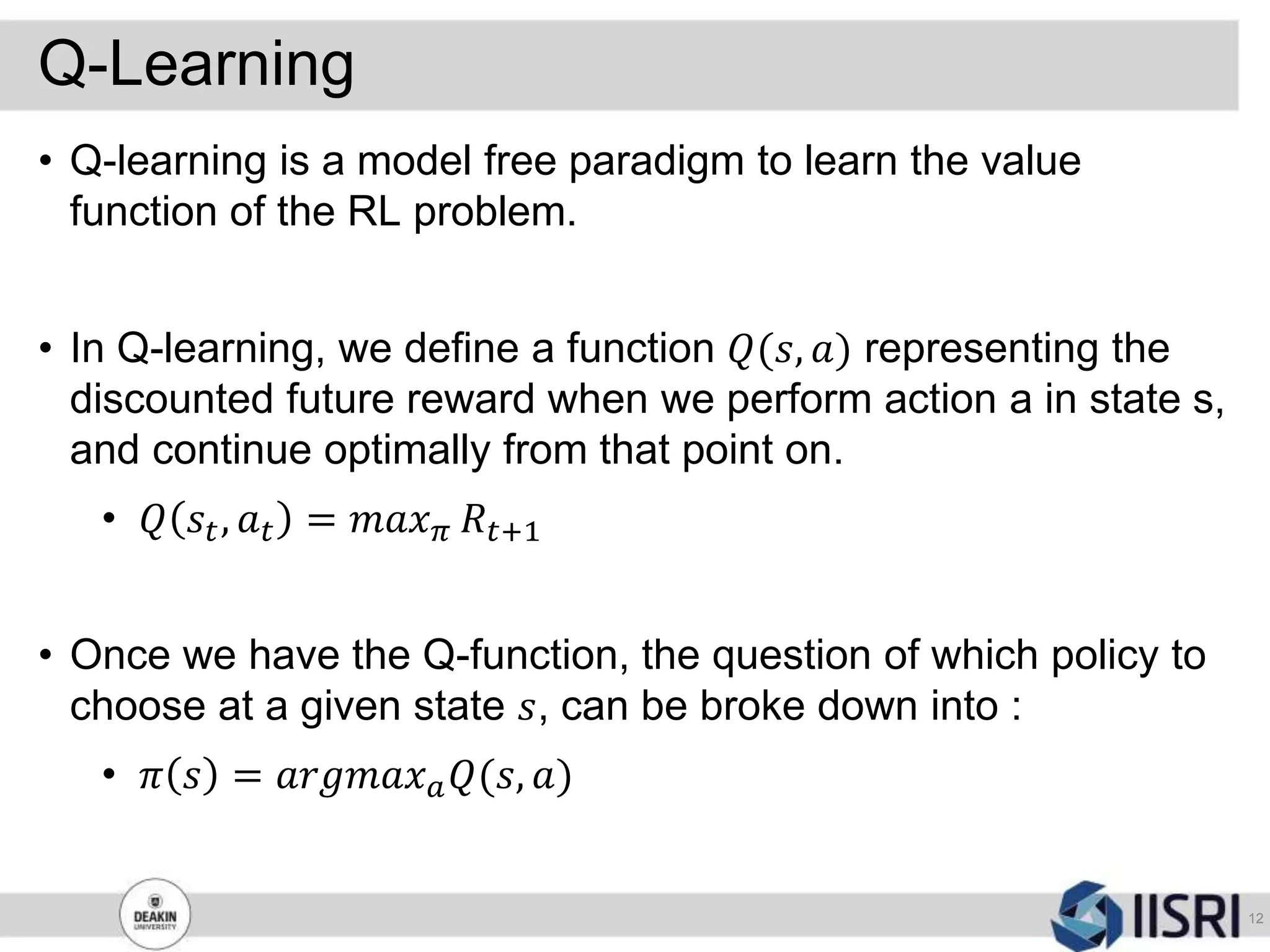 Q-Learning
12
• Q-learning is a model free paradigm to learn the value
function of the RL problem.
• In Q-learning, we define a function 𝑄(𝑠, 𝑎) representing the
discounted future reward when we perform action a in state s,
and continue optimally from that point on.
• 𝑄 𝑠𝑡, 𝑎 𝑡 = 𝑚𝑎𝑥 𝜋 𝑅𝑡+1
• Once we have the Q-function, the question of which policy to
choose at a given state 𝑠, can be broke down into :
• 𝜋 𝑠 = 𝑎𝑟𝑔𝑚𝑎𝑥 𝑎 𝑄(𝑠, 𝑎)
 