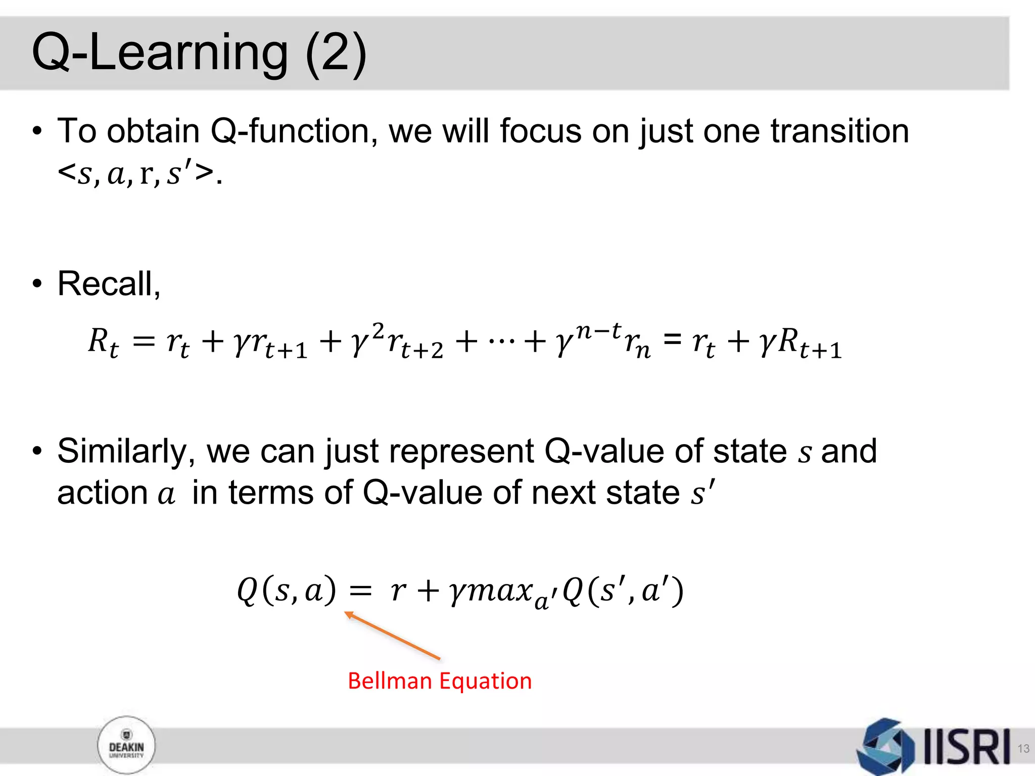 Q-Learning (2)
13
• To obtain Q-function, we will focus on just one transition
<𝑠, 𝑎, r, 𝑠′>.
• Recall,
𝑅𝑡 = 𝑟𝑡 + 𝛾𝑟𝑡+1 + 𝛾2 𝑟𝑡+2 + ⋯ + 𝛾 𝑛−𝑡 𝑟𝑛 = 𝑟𝑡 + 𝛾𝑅𝑡+1
• Similarly, we can just represent Q-value of state 𝑠 and
action 𝑎 in terms of Q-value of next state 𝑠′
𝑄 𝑠, 𝑎 = 𝑟 + 𝛾𝑚𝑎𝑥 𝑎′ 𝑄(𝑠′, 𝑎′)
Bellman Equation
 
