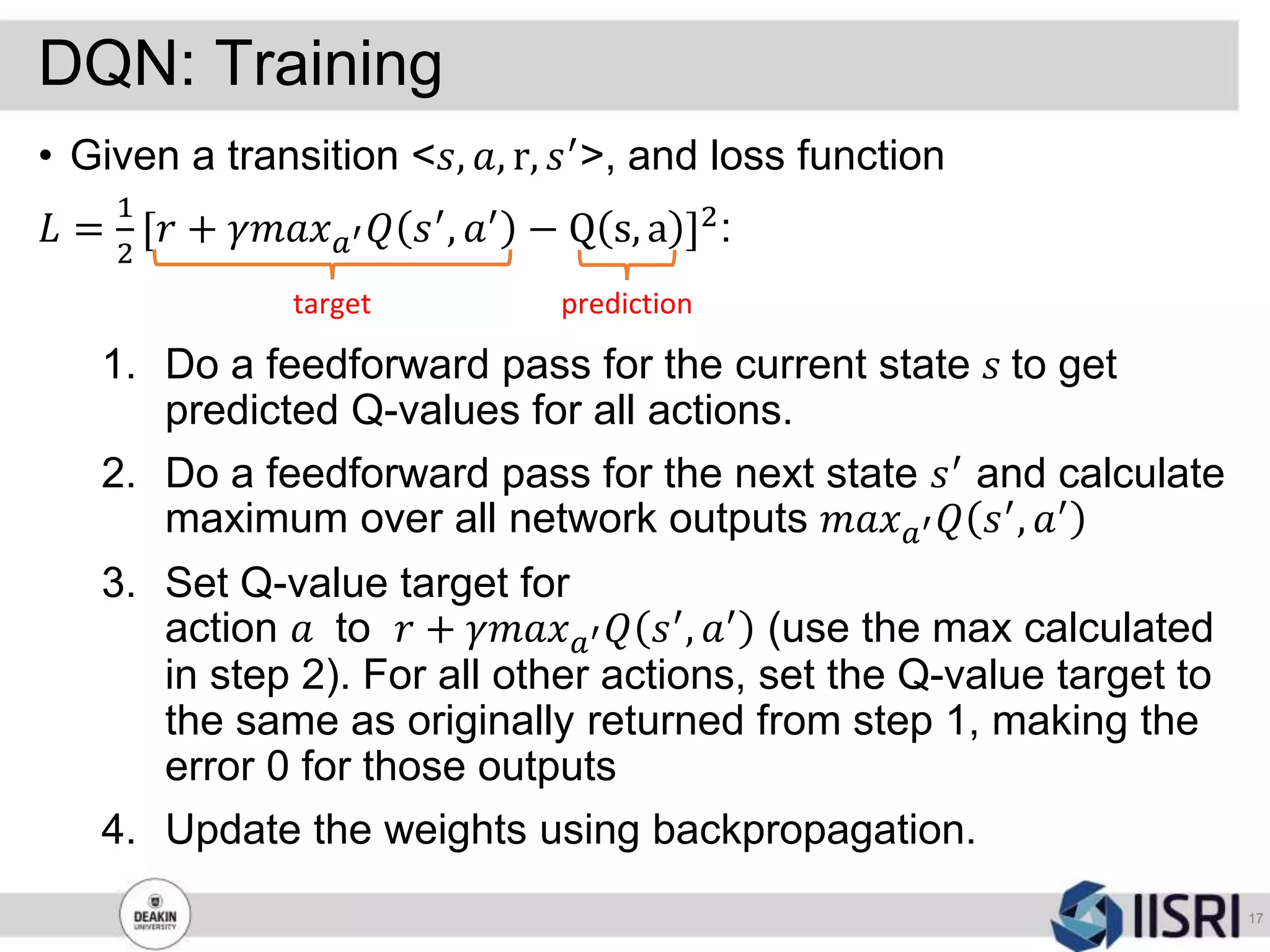 DQN: Training
17
• Given a transition <𝑠, 𝑎, r, 𝑠′>, and loss function
𝐿 =
1
2
[𝑟 + 𝛾𝑚𝑎𝑥 𝑎′ 𝑄 𝑠′, 𝑎′ − Q s, a ]2:
1. Do a feedforward pass for the current state 𝑠 to get
predicted Q-values for all actions.
2. Do a feedforward pass for the next state 𝑠′ and calculate
maximum over all network outputs 𝑚𝑎𝑥 𝑎′ 𝑄 𝑠′, 𝑎′
3. Set Q-value target for
action 𝑎 to 𝑟 + 𝛾𝑚𝑎𝑥 𝑎′ 𝑄 𝑠′, 𝑎′ (use the max calculated
in step 2). For all other actions, set the Q-value target to
the same as originally returned from step 1, making the
error 0 for those outputs
4. Update the weights using backpropagation.
target prediction
 
