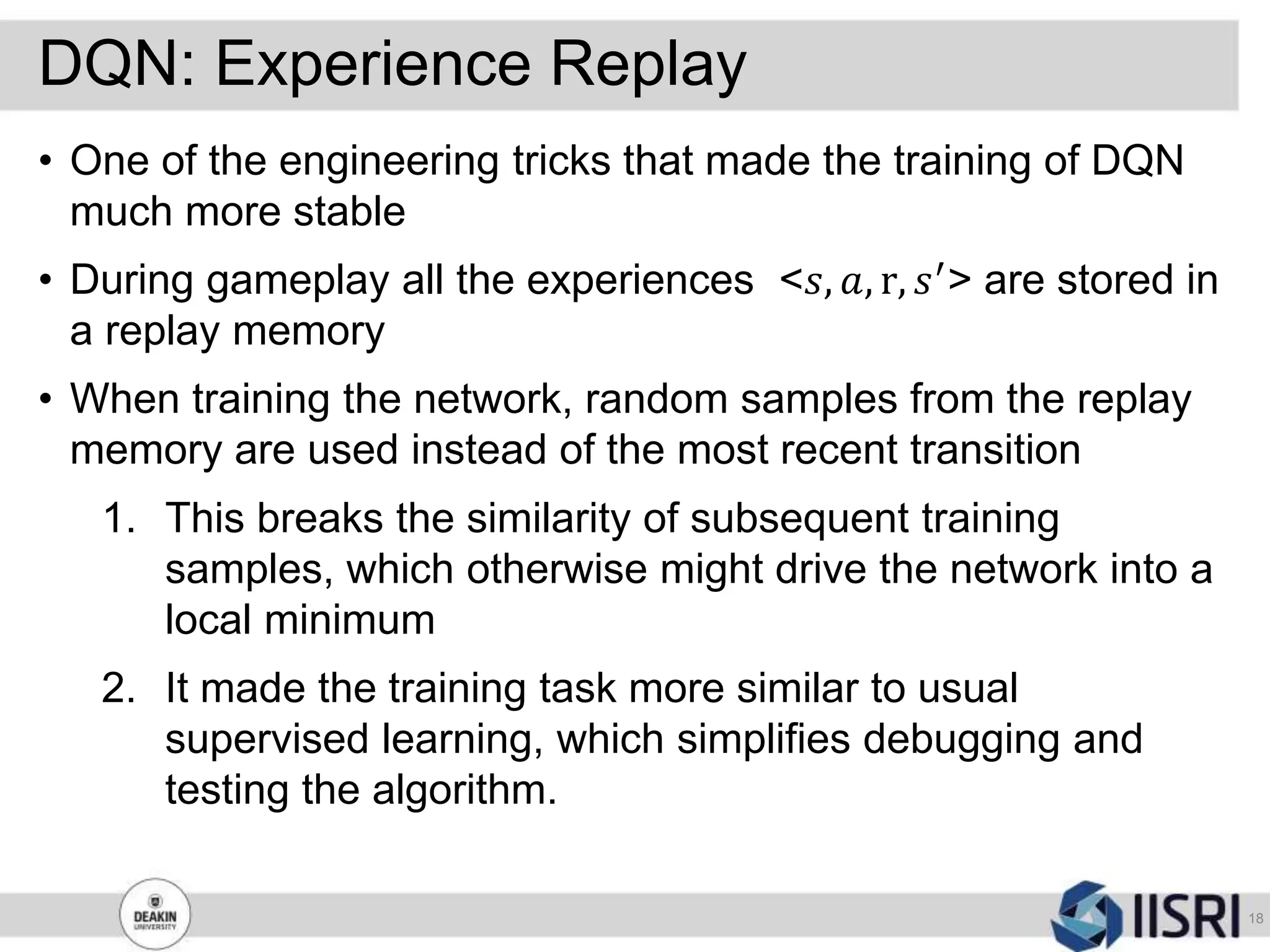 DQN: Experience Replay
18
• One of the engineering tricks that made the training of DQN
much more stable
• During gameplay all the experiences <𝑠, 𝑎, r, 𝑠′
> are stored in
a replay memory
• When training the network, random samples from the replay
memory are used instead of the most recent transition
1. This breaks the similarity of subsequent training
samples, which otherwise might drive the network into a
local minimum
2. It made the training task more similar to usual
supervised learning, which simplifies debugging and
testing the algorithm.
 