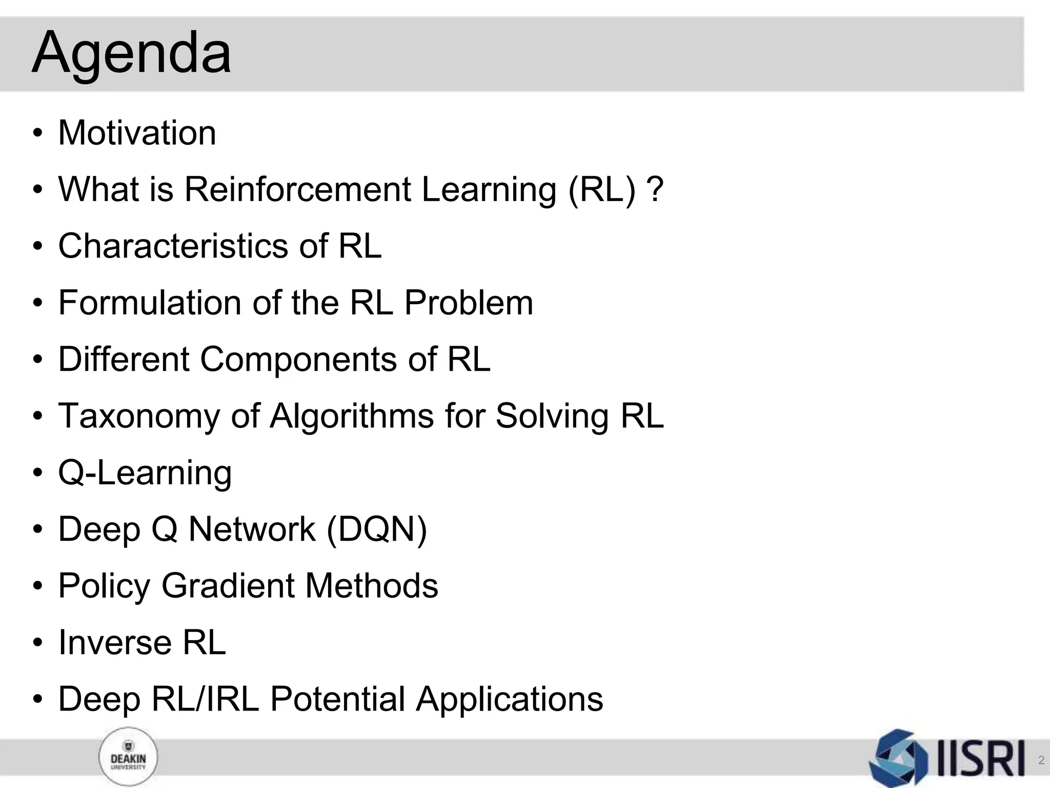 Agenda
• Motivation
• What is Reinforcement Learning (RL) ?
• Characteristics of RL
• Formulation of the RL Problem
• Different Components of RL
• Taxonomy of Algorithms for Solving RL
• Q-Learning
• Deep Q Network (DQN)
• Policy Gradient Methods
• Inverse RL
• Deep RL/IRL Potential Applications
2
 