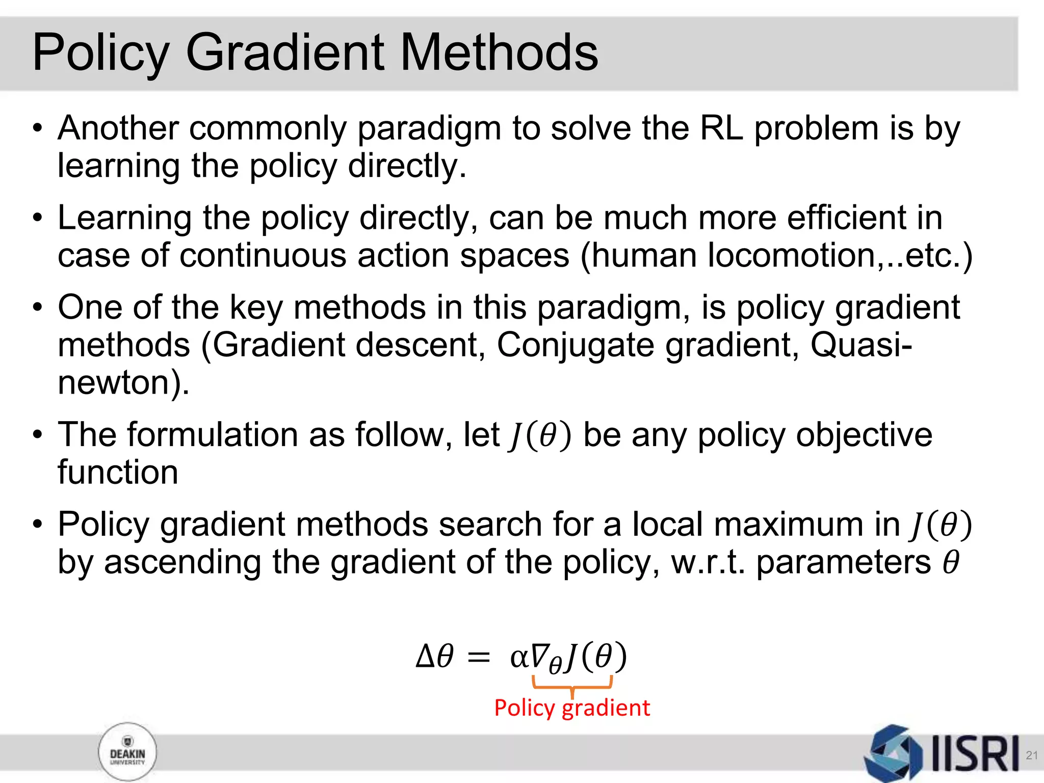 Policy Gradient Methods
21
• Another commonly paradigm to solve the RL problem is by
learning the policy directly.
• Learning the policy directly, can be much more efficient in
case of continuous action spaces (human locomotion,..etc.)
• One of the key methods in this paradigm, is policy gradient
methods (Gradient descent, Conjugate gradient, Quasi-
newton).
• The formulation as follow, let 𝐽 𝜃 be any policy objective
function
• Policy gradient methods search for a local maximum in 𝐽 𝜃
by ascending the gradient of the policy, w.r.t. parameters 𝜃
Δ𝜃 = α𝛻𝜃 𝐽 𝜃
Policy gradient
 