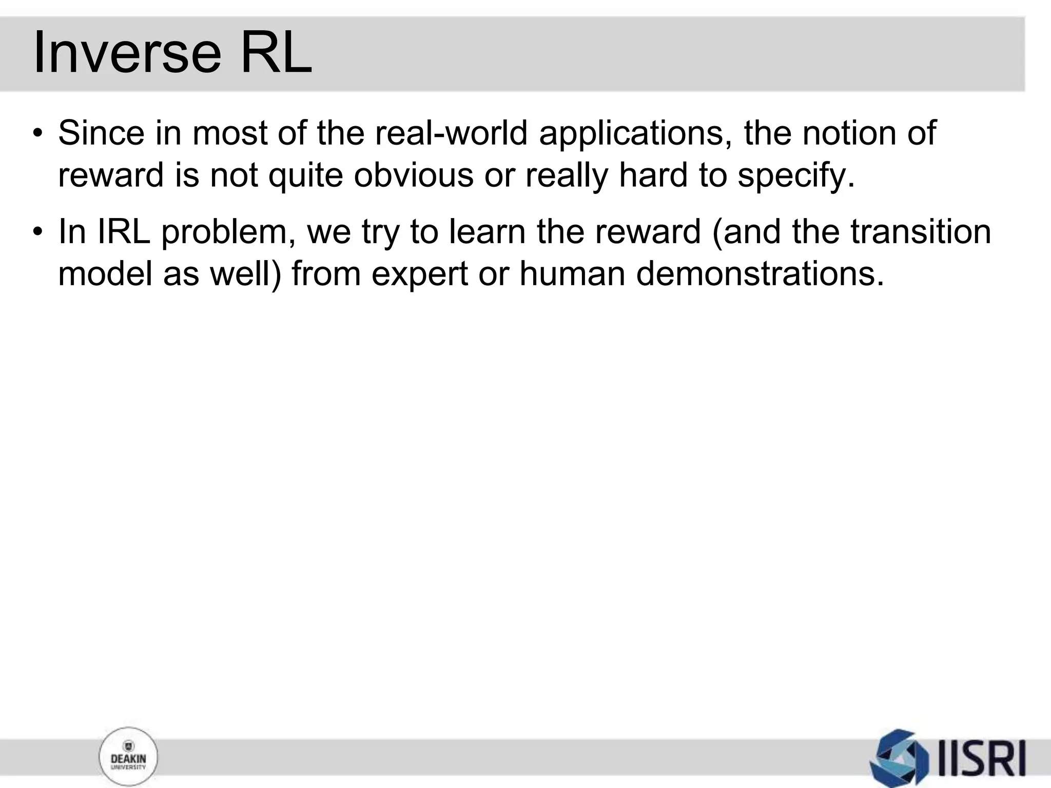 Inverse RL
• Since in most of the real-world applications, the notion of
reward is not quite obvious or really hard to specify.
• In IRL problem, we try to learn the reward (and the transition
model as well) from expert or human demonstrations.
 