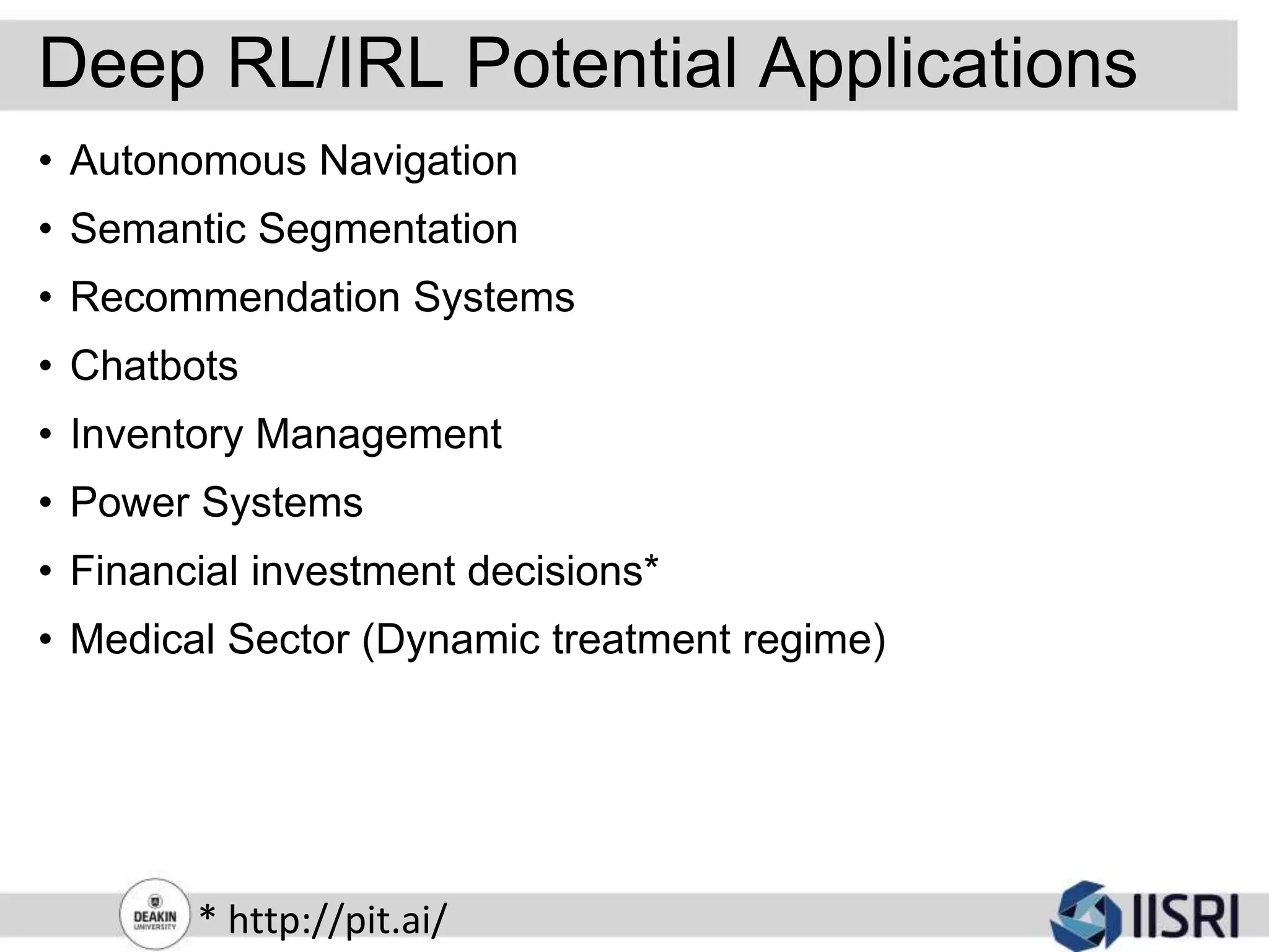 Deep RL/IRL Potential Applications
• Autonomous Navigation
• Semantic Segmentation
• Recommendation Systems
• Chatbots
• Inventory Management
• Power Systems
• Financial investment decisions*
• Medical Sector (Dynamic treatment regime)
* http://pit.ai/
 