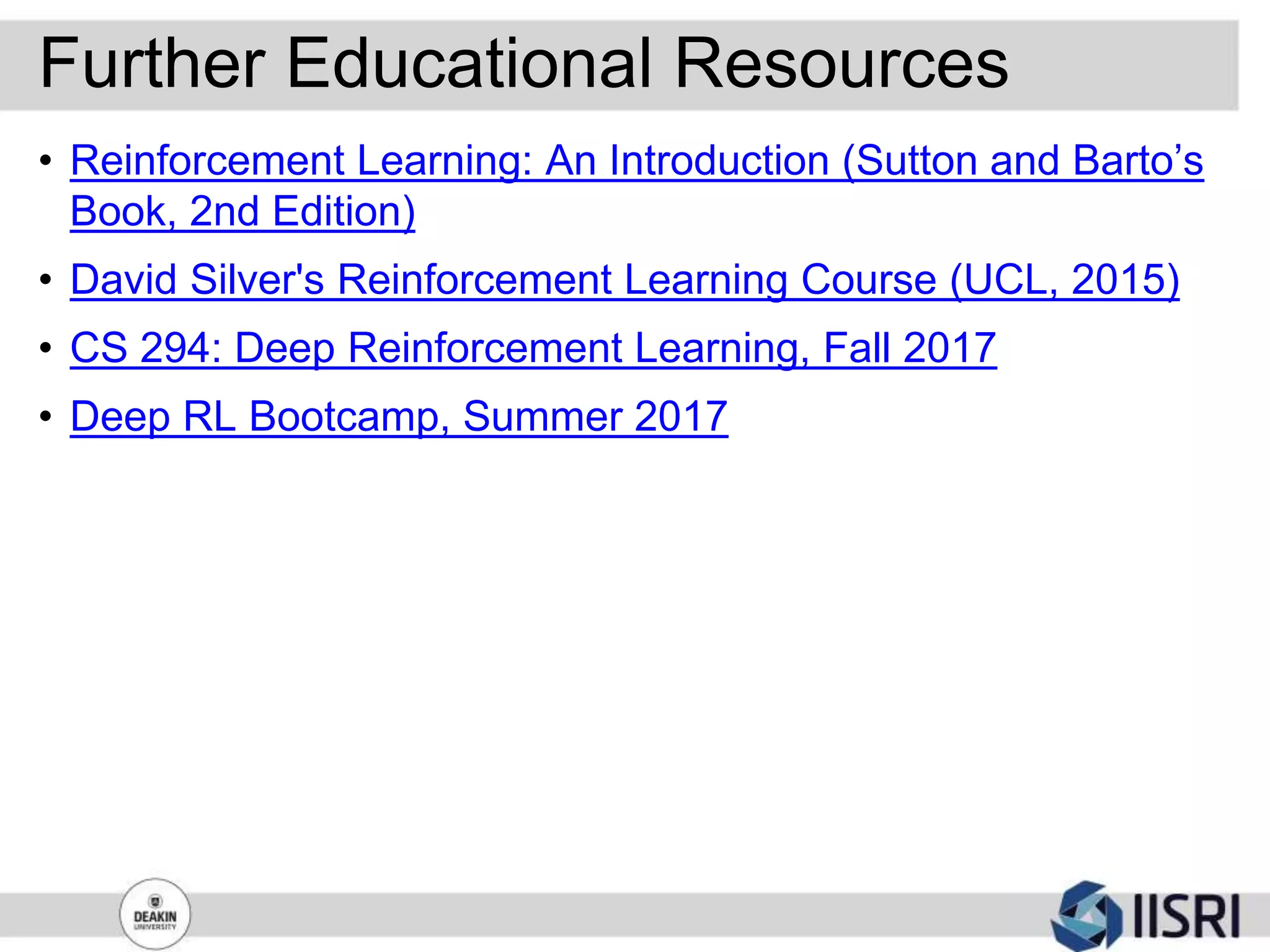Further Educational Resources
• Reinforcement Learning: An Introduction (Sutton and Barto’s
Book, 2nd Edition)
• David Silver's Reinforcement Learning Course (UCL, 2015)
• CS 294: Deep Reinforcement Learning, Fall 2017
• Deep RL Bootcamp, Summer 2017
 