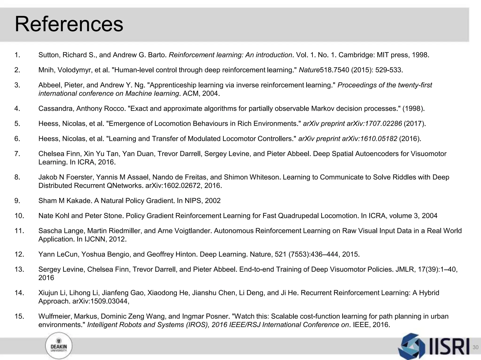 References
1. Sutton, Richard S., and Andrew G. Barto. Reinforcement learning: An introduction. Vol. 1. No. 1. Cambridge: MIT press, 1998.
2. Mnih, Volodymyr, et al. "Human-level control through deep reinforcement learning." Nature518.7540 (2015): 529-533.
3. Abbeel, Pieter, and Andrew Y. Ng. "Apprenticeship learning via inverse reinforcement learning." Proceedings of the twenty-first
international conference on Machine learning. ACM, 2004.
4. Cassandra, Anthony Rocco. "Exact and approximate algorithms for partially observable Markov decision processes." (1998).
5. Heess, Nicolas, et al. "Emergence of Locomotion Behaviours in Rich Environments." arXiv preprint arXiv:1707.02286 (2017).
6. Heess, Nicolas, et al. "Learning and Transfer of Modulated Locomotor Controllers." arXiv preprint arXiv:1610.05182 (2016).
7. Chelsea Finn, Xin Yu Tan, Yan Duan, Trevor Darrell, Sergey Levine, and Pieter Abbeel. Deep Spatial Autoencoders for Visuomotor
Learning. In ICRA, 2016.
8. Jakob N Foerster, Yannis M Assael, Nando de Freitas, and Shimon Whiteson. Learning to Communicate to Solve Riddles with Deep
Distributed Recurrent QNetworks. arXiv:1602.02672, 2016.
9. Sham M Kakade. A Natural Policy Gradient. In NIPS, 2002
10. Nate Kohl and Peter Stone. Policy Gradient Reinforcement Learning for Fast Quadrupedal Locomotion. In ICRA, volume 3, 2004
11. Sascha Lange, Martin Riedmiller, and Arne Voigtlander. Autonomous Reinforcement Learning on Raw Visual Input Data in a Real World
Application. In IJCNN, 2012.
12. Yann LeCun, Yoshua Bengio, and Geoffrey Hinton. Deep Learning. Nature, 521 (7553):436–444, 2015.
13. Sergey Levine, Chelsea Finn, Trevor Darrell, and Pieter Abbeel. End-to-end Training of Deep Visuomotor Policies. JMLR, 17(39):1–40,
2016
14. Xiujun Li, Lihong Li, Jianfeng Gao, Xiaodong He, Jianshu Chen, Li Deng, and Ji He. Recurrent Reinforcement Learning: A Hybrid
Approach. arXiv:1509.03044,
15. Wulfmeier, Markus, Dominic Zeng Wang, and Ingmar Posner. "Watch this: Scalable cost-function learning for path planning in urban
environments." Intelligent Robots and Systems (IROS), 2016 IEEE/RSJ International Conference on. IEEE, 2016.
30
 