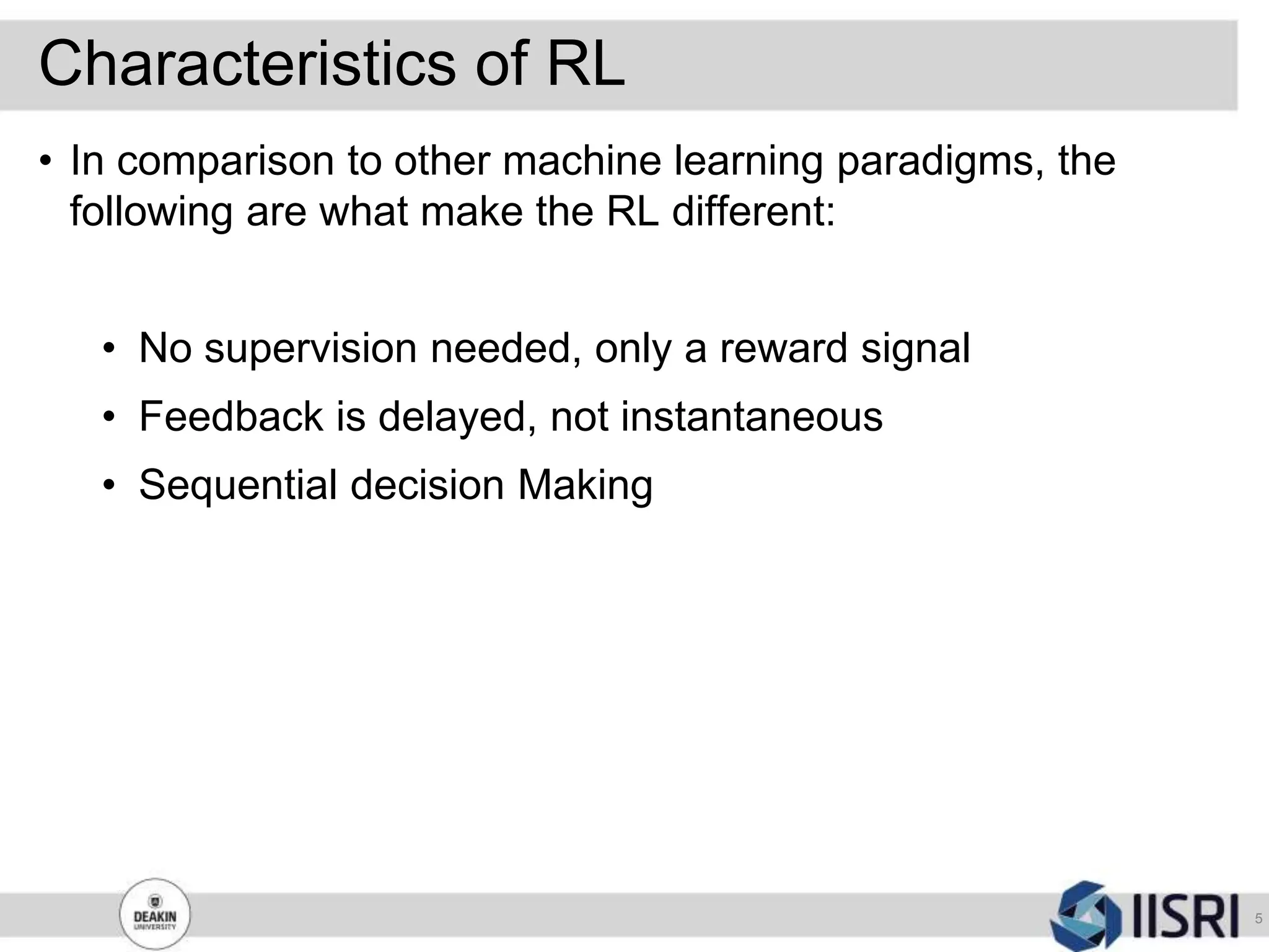 Characteristics of RL
5
• In comparison to other machine learning paradigms, the
following are what make the RL different:
• No supervision needed, only a reward signal
• Feedback is delayed, not instantaneous
• Sequential decision Making
 