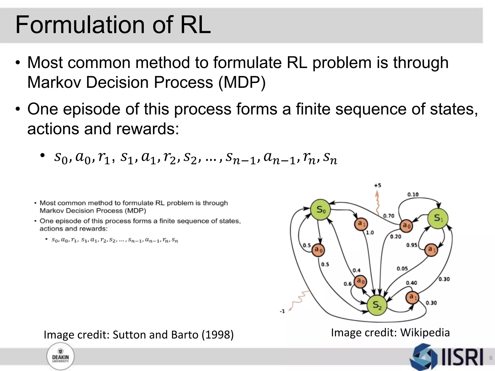 Formulation of RL
6
• Most common method to formulate RL problem is through
Markov Decision Process (MDP)
• One episode of this process forms a finite sequence of states,
actions and rewards:
• 𝑠0, 𝑎0, 𝑟1, 𝑠1, 𝑎1, 𝑟2, 𝑠2, … , 𝑠 𝑛−1, 𝑎 𝑛−1, 𝑟𝑛, 𝑠 𝑛
Image credit: WikipediaImage credit: Sutton and Barto (1998)
 