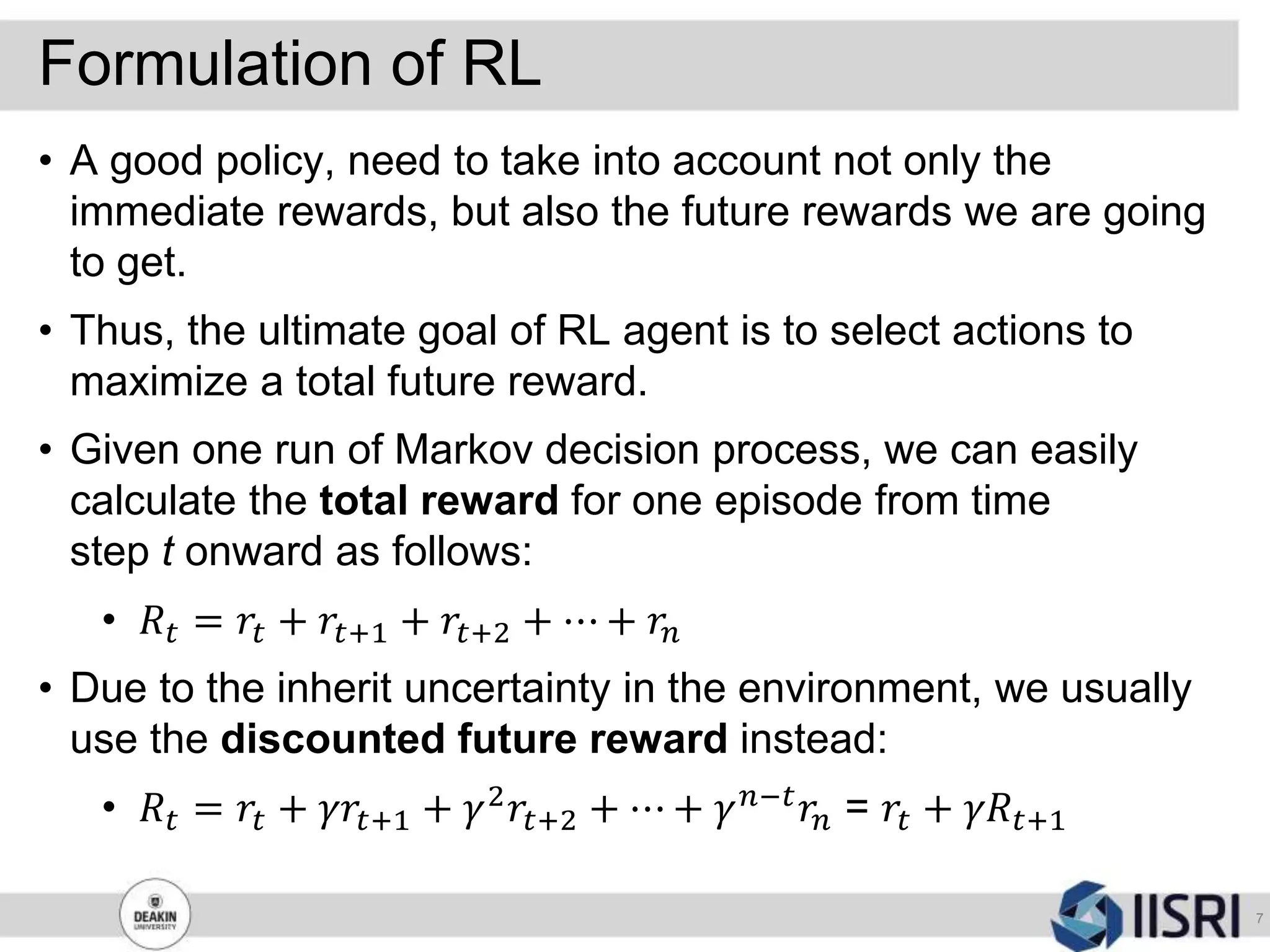Formulation of RL
7
• A good policy, need to take into account not only the
immediate rewards, but also the future rewards we are going
to get.
• Thus, the ultimate goal of RL agent is to select actions to
maximize a total future reward.
• Given one run of Markov decision process, we can easily
calculate the total reward for one episode from time
step t onward as follows:
• 𝑅𝑡 = 𝑟𝑡 + 𝑟𝑡+1 + 𝑟𝑡+2 + ⋯ + 𝑟𝑛
• Due to the inherit uncertainty in the environment, we usually
use the discounted future reward instead:
• 𝑅𝑡 = 𝑟𝑡 + 𝛾𝑟𝑡+1 + 𝛾2
𝑟𝑡+2 + ⋯ + 𝛾 𝑛−𝑡
𝑟𝑛 = 𝑟𝑡 + 𝛾𝑅𝑡+1
 