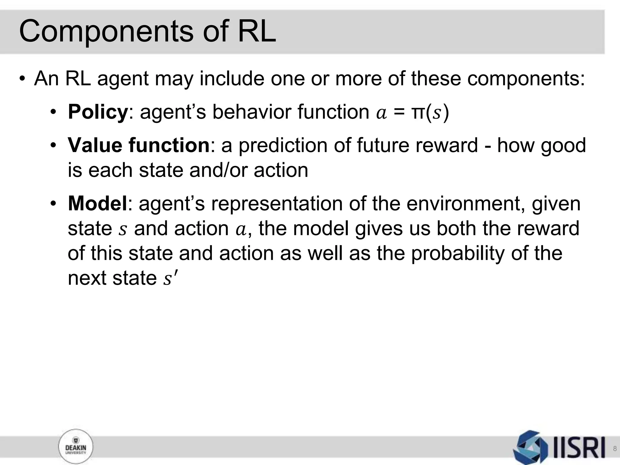 Components of RL
8
• An RL agent may include one or more of these components:
• Policy: agent’s behavior function 𝑎 = π(𝑠)
• Value function: a prediction of future reward - how good
is each state and/or action
• Model: agent’s representation of the environment, given
state 𝑠 and action 𝑎, the model gives us both the reward
of this state and action as well as the probability of the
next state 𝑠′
 