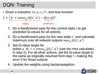 DQN: Training
17
• Given a transition <𝑠, 𝑎, r, 𝑠′>, and loss function
𝐿 =
1
2
[𝑟 + 𝛾𝑚𝑎𝑥 𝑎′ 𝑄 𝑠′, 𝑎′ − Q s, a ]2:
1. Do a feedforward pass for the current state 𝑠 to get
predicted Q-values for all actions.
2. Do a feedforward pass for the next state 𝑠′ and calculate
maximum over all network outputs 𝑚𝑎𝑥 𝑎′ 𝑄 𝑠′, 𝑎′
3. Set Q-value target for
action 𝑎 to 𝑟 + 𝛾𝑚𝑎𝑥 𝑎′ 𝑄 𝑠′, 𝑎′ (use the max calculated
in step 2). For all other actions, set the Q-value target to
the same as originally returned from step 1, making the
error 0 for those outputs
4. Update the weights using backpropagation.
target prediction
 