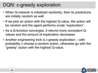 DQN: ε-greedy exploration
19
• When Q-network is initialized randomly, then its predictions
are initially random as well
• If we pick an action with the highest Q-value, the action will
be random and the agent performs crude “exploration”.
• As a Q-function converges, it returns more consistent Q-
values and the amount of exploration decreases
• Another engineering trick is ε-greedy exploration – with
probability ε choose a random action, otherwise go with the
“greedy” action with the highest Q-value.
 