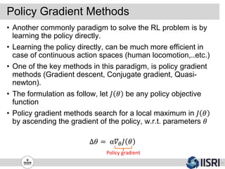 Policy Gradient Methods
21
• Another commonly paradigm to solve the RL problem is by
learning the policy directly.
• Learning the policy directly, can be much more efficient in
case of continuous action spaces (human locomotion,..etc.)
• One of the key methods in this paradigm, is policy gradient
methods (Gradient descent, Conjugate gradient, Quasi-
newton).
• The formulation as follow, let 𝐽 𝜃 be any policy objective
function
• Policy gradient methods search for a local maximum in 𝐽 𝜃
by ascending the gradient of the policy, w.r.t. parameters 𝜃
Δ𝜃 = α𝛻𝜃 𝐽 𝜃
Policy gradient
 