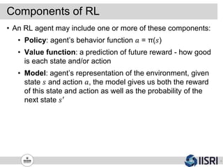 Components of RL
8
• An RL agent may include one or more of these components:
• Policy: agent’s behavior function 𝑎 = π(𝑠)
• Value function: a prediction of future reward - how good
is each state and/or action
• Model: agent’s representation of the environment, given
state 𝑠 and action 𝑎, the model gives us both the reward
of this state and action as well as the probability of the
next state 𝑠′
 