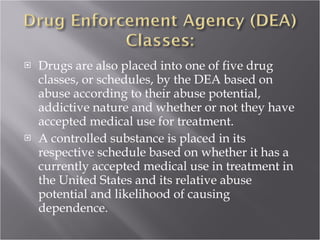 Drugs are also placed into one of five drug classes, or schedules, by the DEA based on abuse according to their abuse potential, addictive nature and whether or not they have accepted medical use for treatment.  A controlled substance is placed in its respective schedule based on whether it has a currently accepted medical use in treatment in the United States and its relative abuse potential and likelihood of causing dependence.  
